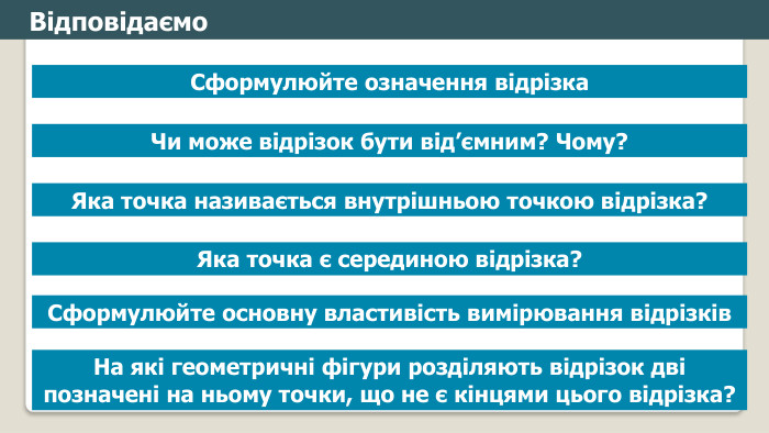 Відповідаємо. Сформулюйте означення відрізка. Чи може відрізок бути від’ємним? Чому?Яка точка називається внутрішньою точкою відрізка?На які геометричні фігури розділяють відрізок дві позначені на ньому точки, що не є кінцями цього відрізка?Яка точка є серединою відрізка?Сформулюйте основну властивість вимірювання відрізківfillcolorfill.typefill.onfillcolorfill.typefill.onfillcolorfill.typefill.onfillcolorfill.typefill.onfillcolorfill.typefill.on
