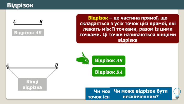 Відрізок. Відрізок 𝑨𝑩 𝑨 𝑩 Відрізок – це частина прямої, що складається з усіх точок цієї прямої, які лежать між її точками, разом із цими точками. Ці точки називаються кінцями відрізка𝑨 𝑩 Кінці відрізка. Відрізок 𝑨𝑩 Відрізок 𝑩𝑨 Чи може для будь-яких двох точок існувати два різні відрізки?Чи може відрізок бути нескінченним?