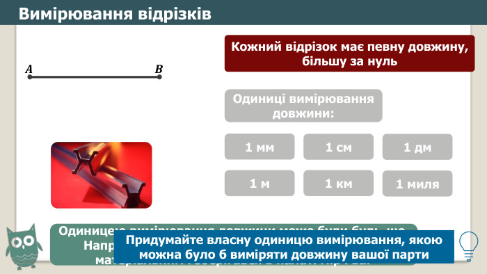 Вимірювання відрізків. Кожний відрізок має певну довжину, більшу за нуль𝑨 𝑩 Які ви вже знаєте одиниці вимірювання довжини?Одиниці вимірювання довжини:1 мм1 см1 дм1 м1 км1 миля. Одиницею вимірювання довжини може буди будь-що. Наприклад, 1889-1960 роках еталон метра був матеріальним і зберігався в палаті мір і ваг. Придумайте власну одиницю вимірювання, якою можна було б виміряти довжину вашої парти