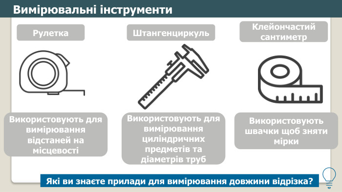 Вимірювальні інструменти. Використовують для вимірювання відстаней на місцевостіРулетка. Використовують для вимірювання циліндричних предметів та діаметрів труб. Штангенциркуль. Використовують швачки щоб зняти мірки. Клейончастий сантиметр. Які ви знаєте прилади для вимірювання довжини відрізка? 