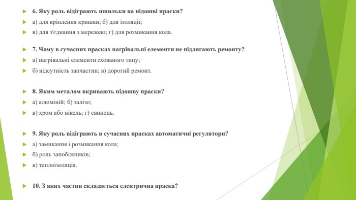 6. Яку роль відіграють шпильки на підошві праски?а) для кріплення кришки; б) для ізоляції;в) для з'єднання з мережею; г) для розмикання кола.7. Чому в сучасних прасках нагрівальні елементи не підлягають ремонту?а) нагрівальні елементи схованого типу;б) відсутність запчастин; в) дорогий ремонт.8. Яким металом вкривають підошву праски?а) алюміній; б) залізо;в) хром або нікель; г) свинець.9. Яку роль відіграють в сучасних прасках автоматичні регулятори?а) замикання і розмикання кола;б) роль запобіжників;в) теплоізоляція.10. З яких частин складається електрична праска?