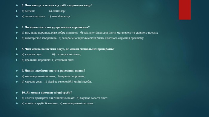 6. Чим виводять плями від олії і тваринного жиру?а) бензин; б) скипидар;в) оцтова кислота; г) звичайна вода.7. Чи можна мити посуд пральними порошками?а) так, якщо порошок дуже добре піниться; б) так, але тільки для миття металевого та скляного посуду;в) категорично заборонено; г) заборонено через високий ризик хімічного отруєння організму. 8. Чим можна почистити посуд, не маючи спеціальних препаратів?а) харчова сода; б) господарське мило;в) пральний порошок; г) столовий оцет.9. Якими засобами чистять раковини, ванни?а) концентровані кислоти; б) пральні порошки;в) харчова сода; г) рідкі та гелеподібні мийні засоби.10. Як можна промити стічні труби?а) хімічні препарати для чищення стоків; б) харчова сода та оцет;в) промити труби бензином; г) концентровані кислоти.