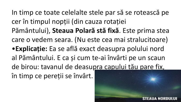 In timp ce toate celelalte stele par să se rotească pe cer în timpul nopții (din cauza rotației Pământului), Steaua Polară stă fixă. Este prima stea care o vedem seara. (Nu este cea mai stralucitoare)Explicație: Ea se află exact deasupra polului nord al Pământului. E ca și cum te-ai învârti pe un scaun de birou: tavanul de deasupra capului tău pare fix, în timp ce pereții se învârt. 