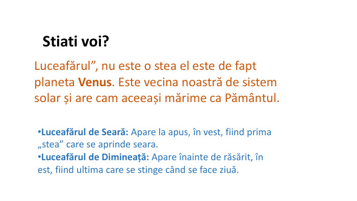 Stiati voi?Luceafărul”, nu este o stea el este de fapt planeta Venus. Este vecina noastră de sistem solar și are cam aceeași mărime ca Pământul. Luceafărul de Seară: Apare la apus, în vest, fiind prima „stea” care se aprinde seara. Luceafărul de Dimineață: Apare înainte de răsărit, în est, fiind ultima care se stinge când se face ziuă.
