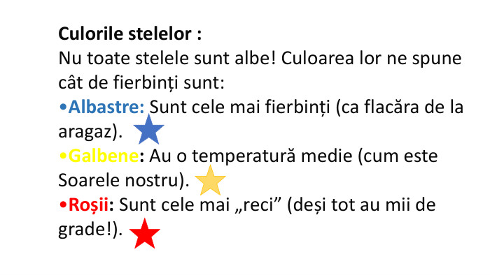 Culorile stelelor : Nu toate stelele sunt albe! Culoarea lor ne spune cât de fierbinți sunt: Albastre: Sunt cele mai fierbinți (ca flacăra de la aragaz). Galbene: Au o temperatură medie (cum este Soarele nostru). Roșii: Sunt cele mai „reci” (deși tot au mii de grade!).