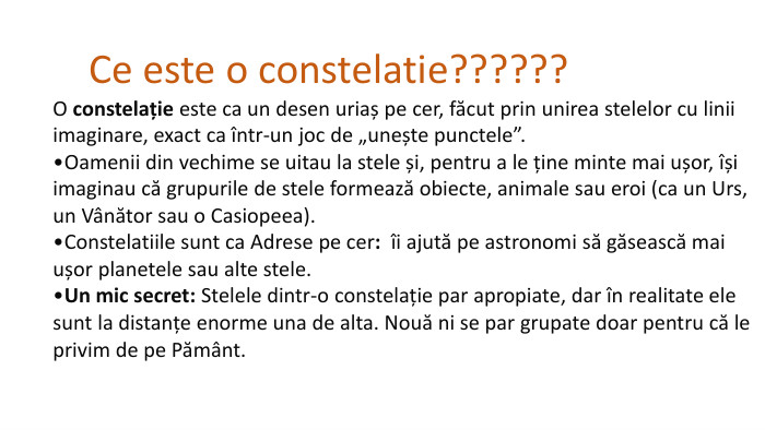  Ce este o constelatie??????O constelație este ca un desen uriaș pe cer, făcut prin unirea stelelor cu linii imaginare, exact ca într-un joc de „unește punctele”. Oamenii din vechime se uitau la stele și, pentru a le ține minte mai ușor, își imaginau că grupurile de stele formează obiecte, animale sau eroi (ca un Urs, un Vânător sau o Casiopeea). Constelatiile sunt ca Adrese pe cer:  îi ajută pe astronomi să găsească mai ușor planetele sau alte stele. Un mic secret: Stelele dintr-o constelație par apropiate, dar în realitate ele sunt la distanțe enorme una de alta. Nouă ni se par grupate doar pentru că le privim de pe Pământ. 