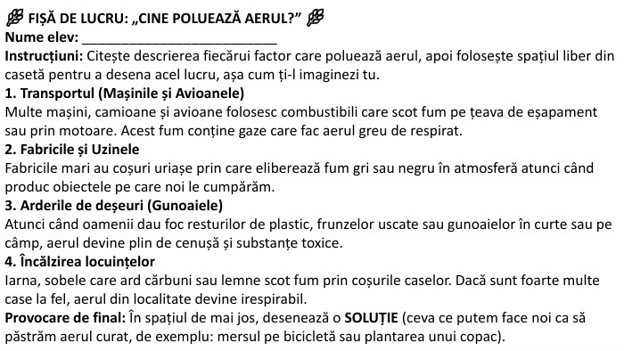 🌿 FIȘĂ DE LUCRU: „CINE POLUEAZĂ AERUL?” 🌿Nume elev: _________________________Instrucțiuni: Citește descrierea fiecărui factor care poluează aerul, apoi folosește spațiul liber din casetă pentru a desena acel lucru, așa cum ți-l imaginezi tu.1. Transportul (Mașinile și Avioanele)Multe mașini, camioane și avioane folosesc combustibili care scot fum pe țeava de eșapament sau prin motoare. Acest fum conține gaze care fac aerul greu de respirat.2. Fabricile și Uzinele. Fabricile mari au coșuri uriașe prin care eliberează fum gri sau negru în atmosferă atunci când produc obiectele pe care noi le cumpărăm.3. Arderile de deșeuri (Gunoaiele)Atunci când oamenii dau foc resturilor de plastic, frunzelor uscate sau gunoaielor în curte sau pe câmp, aerul devine plin de cenușă și substanțe toxice.4. Încălzirea locuințelor. Iarna, sobele care ard cărbuni sau lemne scot fum prin coșurile caselor. Dacă sunt foarte multe case la fel, aerul din localitate devine irespirabil. Provocare de final: În spațiul de mai jos, desenează o SOLUȚIE (ceva ce putem face noi ca să păstrăm aerul curat, de exemplu: mersul pe bicicletă sau plantarea unui copac).