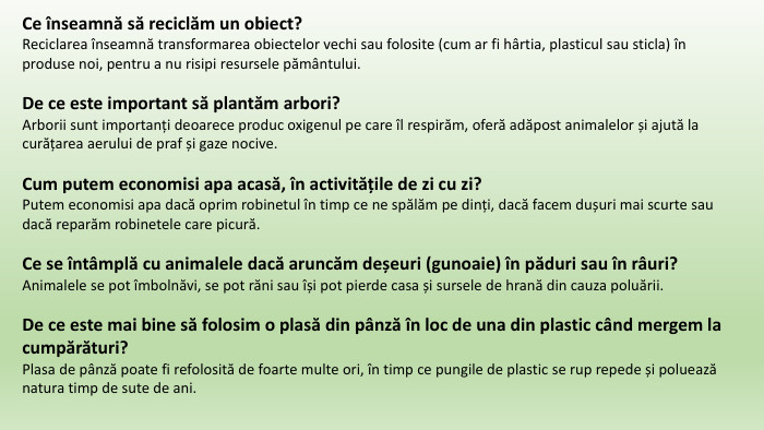 Ce înseamnă să reciclăm un obiect? Reciclarea înseamnă transformarea obiectelor vechi sau folosite (cum ar fi hârtia, plasticul sau sticla) în produse noi, pentru a nu risipi resursele pământului. De ce este important să plantăm arbori?Arborii sunt importanți deoarece produc oxigenul pe care îl respirăm, oferă adăpost animalelor și ajută la curățarea aerului de praf și gaze nocive. Cum putem economisi apa acasă, în activitățile de zi cu zi?Putem economisi apa dacă oprim robinetul în timp ce ne spălăm pe dinți, dacă facem dușuri mai scurte sau dacă reparăm robinetele care picură. Ce se întâmplă cu animalele dacă aruncăm deșeuri (gunoaie) în păduri sau în râuri?Animalele se pot îmbolnăvi, se pot răni sau își pot pierde casa și sursele de hrană din cauza poluării. De ce este mai bine să folosim o plasă din pânză în loc de una din plastic când mergem la cumpărături?Plasa de pânză poate fi refolosită de foarte multe ori, în timp ce pungile de plastic se rup repede și poluează natura timp de sute de ani.