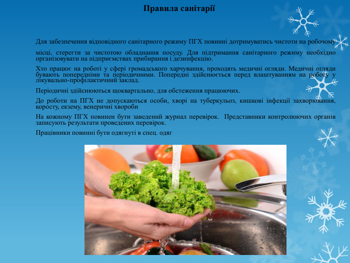 Правила санітарії	Для забезпечення відповідного санітарного режиму ПГХ повинні дотримуватись чистоти на робочому місці, стерегти за чистотою обладнання посуду. Для підтримання санітарного режиму необхідно організовувати на підприємствах прибирання і дезинфекцію. Хто працює на роботі у сфері громадського харчування, проходять медичні огляди. Медичні огляди бувають попередніми та періодичними. Попередні здійснюється перед влаштуванням на роботу у лікувально-профілактичний заклад. Періодичні здійснюються щоквартально, для обстеження працюючих. До роботи на ПГХ не допускаються особи, хворі на туберкульоз, кишкові інфекції захворювання, коросту, екзему, венеричні хвороби	На кожному ПГХ повинен бути заведений журнал перевірок. Представники контролюючих органів записують результати проведених перевірок. Працівники повинні бути одягнуті в спец. одяг