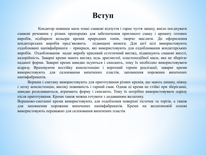 	Кондитер повинен мати тонкі смакові відчуття і гарне чуття запаху, вміло поєднувати смакові речовини у різних пропорціях для забезпечення приємного смаку і аромату готових виробів, під­бирати кольори кремів природних тонів, творчо мислити. До оформлення кондитерських виробів пред’являють підвищені вимоги. Для цієї цілі використовують оздоблювані напівфабрикати – прикраси, які використовують для оздоблювання кондитерських виробів. Оздоблювання надає виробу красивий естетичний вигляд, підвищують смакові якості, калорійність. Заварні креми мають вигляд ледь драглистої, пластоподібної маси, яка не зберігає наданої форми. Заварні креми швидко псуються і скисають, тому їх необхідно використовувати відразу. Враховуючи нестійку консистенцію і короткий термін реалізації, заварні креми використовують для склеювання випечених пластів, заповнення порожнин випечених напівфабрикатів. Вершки і сметану використовують для приготування різних кремів, що мають пишну, ніжну і легку консистенцію, високу поживність і гарний смак. Однак ці креми не стійкі при зберіганні, швидко розпливаються, втрачають форму і скисають. Тому їх потрібно використовувати одразу після приготування. Креми також можна готувати з додаванням желатину. Вершково-сметанні креми використовують для оздоблення поверхні тістечок та тортів, а також для заповнення порожнин випечених напівфабрикатів. Креми на желатиновій основі використовують переважно для склеювання випечених пластів. Вступ