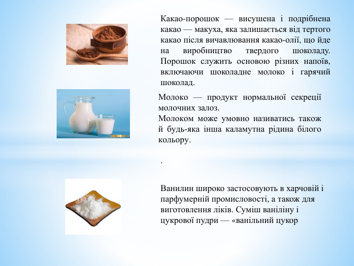 Молоко — продукт нормальної секреції молочних залоз. Молоком може умовно називатись також й будь-яка інша каламутна рідина білого кольору.. Какао-порошок — висушена і подрібнена какао — макуха, яка залишається від тертого какао після вичавлювання какао-олії, що йде на виробництво твердого шоколаду. Порошок служить основою різних напоїв, включаючи шоколадне молоко і гарячий шоколад. Ванилин широко застосовують в харчовій і парфумерній промисловості, а також для виготовлення ліків. Суміш ваніліну і цукрової пудри — «ванільний цукор