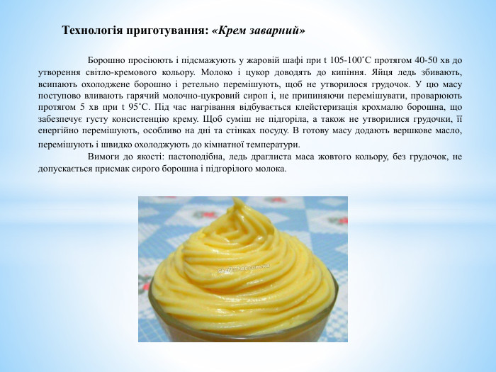 	Борошно просіюють і підсмажують у жаровій шафі при t 105-100˚С протягом 40-50 хв до утворення світло-кремового кольору. Молоко і цукор доводять до кипіння. Яйця ледь збивають, всипають охолоджене борошно і ретельно перемішують, щоб не утворилося грудочок. У цю масу поступово вливають гарячий молочно-цукровий сироп і, не припиняючи перемішувати, проварюють протягом 5 хв при t 95˚С. Під час нагрівання відбувається клейстеризація крохмалю борошна, що забезпечує густу консистенцію крему. Щоб суміш не підгоріла, а також не утворилися грудочки, її енергійно перемішують, особливо на дні та стінках посуду. В готову масу додають вершкове масло, перемішують і швидко охолоджують до кімнатної температури. Вимоги до якості: пастоподібна, ледь драглиста маса жовтого кольору, без грудочок, не допускається присмак сирого борошна і підгорілого молока. Технологія приготування: «Крем заварний»