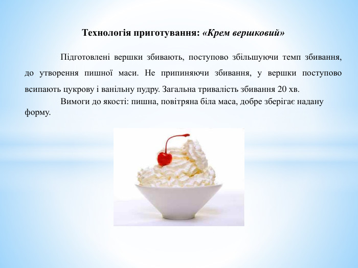 Технологія приготування: «Крем вершковий»	Підготовлені вершки збивають, поступово збільшуючи темп збивання, до утворення пишної маси. Не припиняючи збивання, у вершки поступово всипають цукрову і ванільну пудру. Загальна тривалість збивання 20 хв. Вимоги до якості: пишна, повітряна біла маса, добре зберігає надану форму.