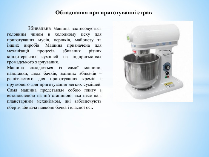 Обладнання при приготуванні страв	Збивальна машина застосовується головним чином в холодному цеху для приготування мусів, вершків, майонезу та інших виробів. Машина призначена для механізації процесів збивання різних кондитерських сумішей на підприємствах громадського харчування. Машина складається із самої машини, надставки, двох бачків, змінних збивачів – решітчастого для приготування кремів і пруткового для приготування легких сумішей. Сама машина представляє собою плиту з встановленою на ній станиною, яка несе на і планетарним механізмом, які забезпечують оберти збивача навколо бачка і власної осі. 