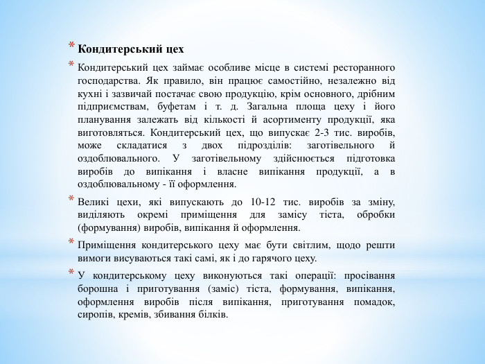 Кондитерський цех. Кондитерський цех займає особливе місце в системі ресторанного господарства. Як правило, він працює самостійно, незалежно від кухні і зазвичай постачає свою продукцію, крім основного, дрібним підприємствам, буфетам і т. д. Загальна площа цеху і його планування залежать від кількості й асортименту продукції, яка виготовляться. Кондитерський цех, що випускає 2-3 тис. виробів, може складатися з двох підрозділів: заготівельного й оздоблювального. У заготівельному здійснюється підготовка виробів до випікання і власне випікання продукції, а в оздоблювальному - її оформлення. Великі цехи, які випускають до 10-12 тис. виробів за зміну, виділяють окремі приміщення для замісу тіста, обробки (формування) виробів, випікання й оформлення. Приміщення кондитерського цеху має бути світлим, щодо решти вимоги висуваються такі самі, як і до гарячого цеху. У кондитерському цеху виконуються такі операції: просівання борошна і приготування (заміс) тіста, формування, випікання, оформлення виробів після випікання, приготування помадок, сиропів, кремів, збивання білків.
