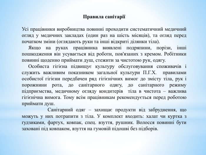 Правила санітаріїУсі працівники виробництва повинні проходити систематичний медичний огляд у медичних закладах (один раз на шість місяців), та огляд перед початком зміни (оглядають руки та інші відкриті ділянки тіла). Якщо на руках працівника виявлені подряпини, порізи, інші пошкодження він усувається від роботи, пов'язаних з кремом. Робітники повинні щоденно приймати душ, стежити за чистотою рук, одягу. Особиста гігієна підвищує культуру обслуговування споживачів і служить важливим показником загальної культури П. Г. Х.  правилами особистої гігієни передбачен ряд гігієнічних вимог до змісту тіла, рук і порожнини рота, до санітарного одягу, до санітарного режиму підприємства, медичному огляду кондитерів  тіла в чистота – важлива гігієнічна вимога. Тому всім працівникам рекомендується перед роботою приймати душ.  Санітарний одяг – захищає продукти від забруднення, що можуть у них потрапити з тіла. У комплект входить: халат чи куртка з ґудзиками, фартух, ковпак, спец. взуття, рушник. Волосся повинні бути заховані під ковпаком, взуття на гумовій підошві без підборів.