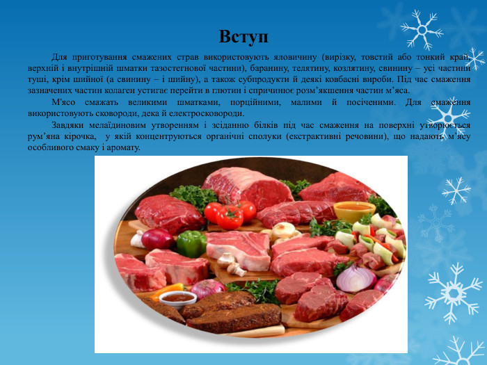 	Вступ. Для приготування смажених страв використовують яловичину (вирізку, товстий або тонкий край, верхній і внутрішній шматки тазостегнової частини), баранину, телятину, козлятину, свинину – усі частини туші, крім шийної (а свинину – і шийну), а також субпродукти й деякі ковбасні вироби. Під час смаження зазначених частин колаген устигає перейти в глютин і спричинює розм’якшення частин м’яса. М'ясо смажать великими шматками, порційними, малими й посіченими. Для смаження використовують сковороди, дека й електросковороди. Завдяки мелаїдиновим утворенням і зсіданню білків під час смаження на поверхні утворюється рум’яна кірочка, у якій концентруються органічні сполуки (екстрактивні речовини), що надають м’ясу особливого смаку і аромату.