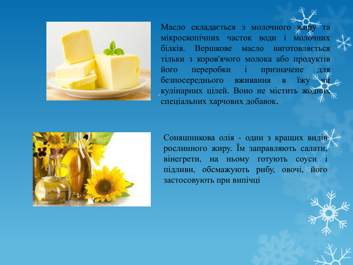 . Масло складається з молочного жиру та мікроскопічних часток води і молочних білків. Вершкове масло виготовляється тільки з коров'ячого молока або продуктів його переробки і призначене для безпосереднього вживання в їжу чи кулінарних цілей. Воно не містить жодних спеціальних харчових добавок. Соняшникова олія - один з кращих видів рослинного жиру. Їм заправляють салати, вінегрети, на ньому готують соуси і підливи, обсмажують рибу, овочі, його застосовують при випічці