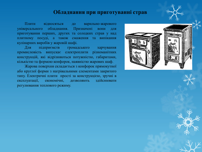 Обладнання при приготуванні страв	Плити відносяться до варильно-жарового універсального обладнання. Призначені вони для приготування перших, других та солодких страв у над плитному посуді, а також смаження та випікання кулінарних виробів у жаровій шафі. Для підприємств громадського харчування промисловість випускає електроплити різноманітних конструкцій, які відрізняються потужністю, габаритами, кількістю та формою конфорок, наявністю жарових шаф. Жарова поверхня складається з конфорок прямокутної або круглої форми з нагрівальними елементами закритого типу. Електричні плити прості за конструкцією, зручні в експлуатації, економічні, дозволяють здійснювати регулювання теплового режиму. 