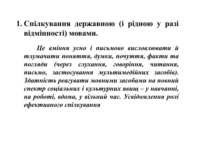 Спілкування державною (і рідною у разі відмінності) мовами. Це вміння усно і письмово висловлювати й тлумачити поняття, думки, почуття, факти та погляди (через слухання, говоріння, читання, письмо, застосування мультимедійних засобів). Здатність реагувати мовними засобами на повний спектр соціальних і культурних явищ – у навчанні, на роботі, вдома, у вільний час. Усвідомлення ролі ефективного спілкування