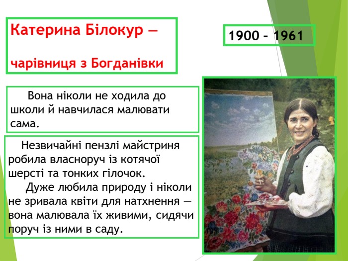 Катерина Білокур —   чарівниця з Богданівки      Вона ніколи не ходила до школи й навчилася малювати сама.      Незвичайні пензлі майстриня робила власноруч із котячої шерсті та тонких гілочок.      Дуже любила природу і ніколи не зривала квіти для натхнення — вона малювала їх живими, сидячи поруч із ними в саду. 1900 – 1961 