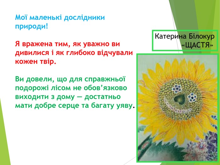 Мої маленькі дослідники природи!   Я вражена тим, як уважно ви дивилися і як глибоко відчували кожен твір.   Ви довели, що для справжньої подорожі лісом не обов’язково виходити з дому — достатньо мати добре серце та багату уяву. Катерина Білокур             «ЩАСТЯ» 