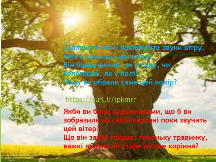 Заплющте очі й послухайте звуки вітру.  Якого кольору цей вітер?  Він білосніжний, як у саду, чи золотавий, як у полі?  Чому ви обрали саме цей колір?   https://surl.li/ipkmrr  Якби ви були художниками, що б ви зобразили на своїй картині поки звучить цей вітер?  Що він зараз гойдає: тоненьку травинку, важкі яблука чи старе лісове коріння? 