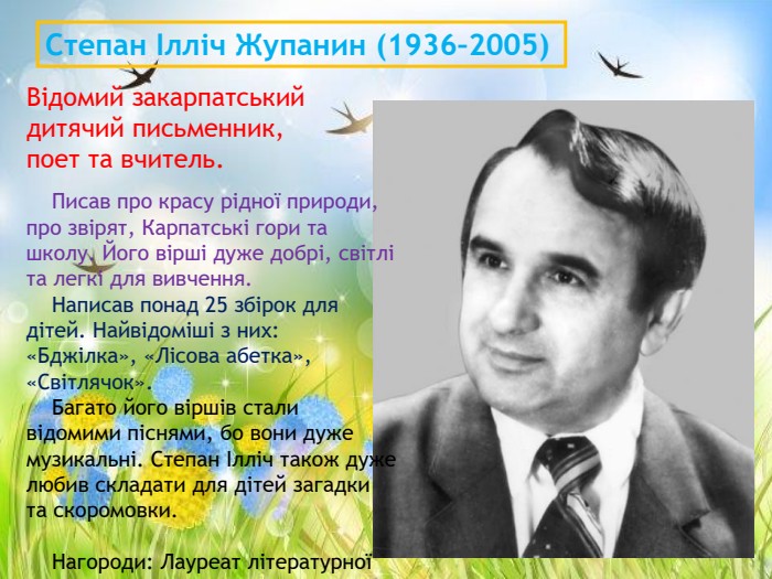 Відомий закарпатський дитячий письменник, поет та вчитель. Степан Ілліч Жупанин (1936–2005)     Писав про красу рідної природи, про звірят, Карпатські гори та школу. Його вірші дуже добрі, світлі та легкі для вивчення.      Написав понад 25 збірок для дітей. Найвідоміші з них: «Бджілка», «Лісова абетка», «Світлячок».     Багато його віршів стали відомими піснями, бо вони дуже музикальні. Степан Ілліч також дуже любив складати для дітей загадки та скоромовки.      Нагороди: Лауреат літературної премії імені Лесі Українки. 