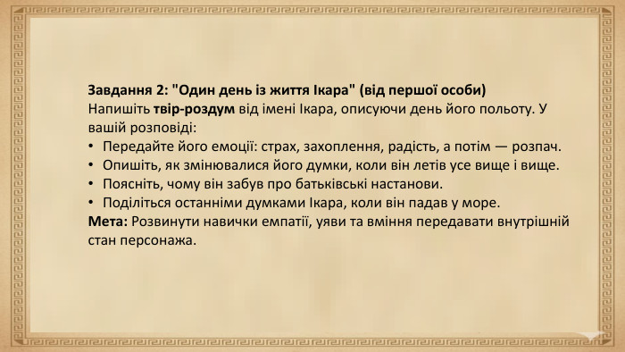 Мета уроку. Розвивальна мета:формувати вміння учнів усно переказувати літературний текст;удосконалювати навички логічного, послідовного та виразного мовлення. Освітня мета:ознайомити учнів із міфом про Дедала й Ікара;розкрити його головну думку та символічне значення (мрія про свободу, правило «золотої середини»). Виховна мета:виховувати повагу до мудрості старших;формувати відповідальне ставлення до власних рішень;розвивати прагнення до гармонії між мрією та обережністю. Завдання 2: 