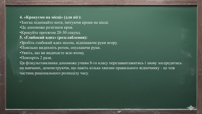 4. «Крокуємо на місці» (для ніг): Злегка піднімайте ноги, імітуючи кроки на місці. Це допоможе розігнати кров. Крокуйте протягом 20-30 секунд.5. «Глибокий вдих» (розслаблення): Зробіть глибокий вдих носом, піднімаючи руки вгору. Повільно видихніть ротом, опускаючи руки. Уявіть, що ви видихаєте всю втому. Повторіть 2 рази. Ця фізкультхвилинка допоможе учням 8-го класу перезавантажитись і знову зосередитись на навчанні, демонструючи, що навіть кілька хвилин правильного відпочинку - це теж частина раціонального розподілу часу.