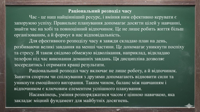 Раціональний розподіл часу	Час - це наш найцінніший ресурс, і вміння ним ефективно керувати є запорукою успіху. Правильне планування допомагає досягти цілей у навчанні, знайти час на хобі та повноцінний відпочинок. Це не лише робить життя більш організованим, а й формує в нас відповідальність.	Для ефективного розподілу часу я завжди складаю план на день, розбиваючи великі завдання на менші частини. Це допомагає уникнути поспіху та стресу. Я також свідомо обмежую відволікання, наприклад, відкладаю телефон під час виконання домашніх завдань. Ця дисципліна дозволяє зосередитись і отримати кращі результати.	Раціональний розподіл часу включає не лише роботу, а й відпочинок. Заняття спортом чи спілкування з друзями допомагають відновити сили та уникнути емоційного вигорання. Таким чином, баланс між навчанням і відпочинком є ключовим елементом успішного планування.	Насамкінець, уміння розпоряджатися часом є цінною навичкою, яка закладає міцний фундамент для майбутніх досягнень.