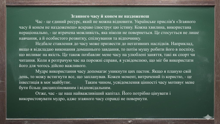 Згаяного часу й конем не наздоженеш	Час - це єдиний ресурс, який не можна відновити. Українське прислів'я «Згаяного часу й конем не наздоженеш» яскраво ілюструє цю істину. Кожна хвилина, використана нераціонально, - це втрачена можливість, яка ніколи не повернеться. Це стосується не лише навчання, а й особистого розвитку, спілкування та відпочинку.	Недбале ставлення до часу може призвести до негативних наслідків. Наприклад, якщо я відкладаю виконання домашнього завдання, то потім мушу робити його в поспіху, що впливає на якість. Це також позбавляє мене часу на улюблені заняття, такі як спорт чи читання. Коли я розтрачую час на порожні справи, я усвідомлюю, що міг би використати його для чогось дійсно важливого.	Мудре використання часу допомагає уникнути цих пасток. Якщо я планую свій день, то можу встигнути все, що запланував. Кожен момент, витрачений із користю, - це інвестиція в моє майбутнє. Таким чином, усвідомлення цінності часу мотивує мене бути більш дисциплінованим і відповідальним.	Отже, час - це наш найважливіший капітал. Його потрібно цінувати і використовувати мудро, адже згаяного часу справді не повернути.