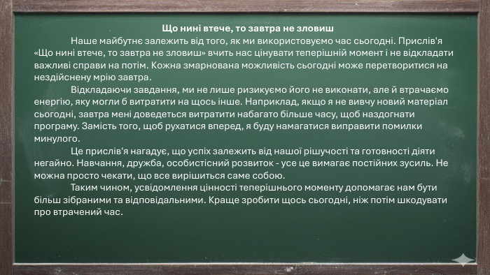 Що нині втече, то завтра не зловиш	Наше майбутнє залежить від того, як ми використовуємо час сьогодні. Прислів'я «Що нині втече, то завтра не зловиш» вчить нас цінувати теперішній момент і не відкладати важливі справи на потім. Кожна змарнована можливість сьогодні може перетворитися на нездійснену мрію завтра.	Відкладаючи завдання, ми не лише ризикуємо його не виконати, але й втрачаємо енергію, яку могли б витратити на щось інше. Наприклад, якщо я не вивчу новий матеріал сьогодні, завтра мені доведеться витратити набагато більше часу, щоб наздогнати програму. Замість того, щоб рухатися вперед, я буду намагатися виправити помилки минулого.	Це прислів'я нагадує, що успіх залежить від нашої рішучості та готовності діяти негайно. Навчання, дружба, особистісний розвиток - усе це вимагає постійних зусиль. Не можна просто чекати, що все вирішиться саме собою.	Таким чином, усвідомлення цінності теперішнього моменту допомагає нам бути більш зібраними та відповідальними. Краще зробити щось сьогодні, ніж потім шкодувати про втрачений час.