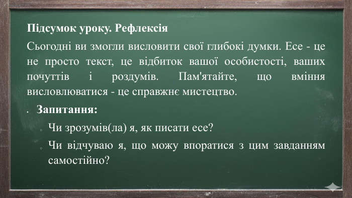 Підсумок уроку. Рефлексія Сьогодні ви змогли висловити свої глибокі думки. Есе - це не просто текст, це відбиток вашої особистості, ваших почуттів і роздумів. Пам'ятайте, що вміння висловлюватися - це справжнє мистецтво. Запитання: Чи зрозумів(ла) я, як писати есе?Чи відчуваю я, що можу впоратися з цим завданням самостійно?
