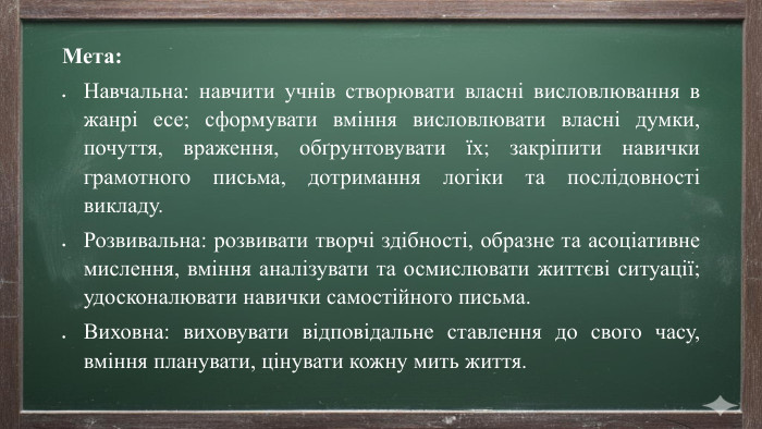 Мета: Навчальна: навчити учнів створювати власні висловлювання в жанрі есе; сформувати вміння висловлювати власні думки, почуття, враження, обґрунтовувати їх; закріпити навички грамотного письма, дотримання логіки та послідовності викладу. Розвивальна: розвивати творчі здібності, образне та асоціативне мислення, вміння аналізувати та осмислювати життєві ситуації; удосконалювати навички самостійного письма. Виховна: виховувати відповідальне ставлення до свого часу, вміння планувати, цінувати кожну мить життя.