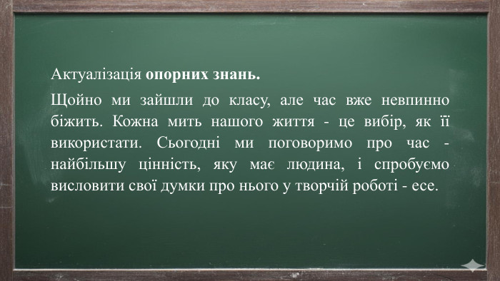 Актуалізація опорних знань. Щойно ми зайшли до класу, але час вже невпинно біжить. Кожна мить нашого життя - це вибір, як її використати. Сьогодні ми поговоримо про час - найбільшу цінність, яку має людина, і спробуємо висловити свої думки про нього у творчій роботі - есе.