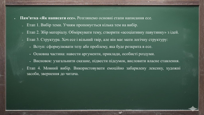 Пам'ятка «Як написати есе». Розглянемо основні етапи написання есе. Етап 1. Вибір теми. Учням пропонується кілька тем на вибір. Етап 2. Збір матеріалу. Обміркувати тему, створити «асоціативну павутинку» з ідей. Етап 3. Структура. Хоч есе і вільний твір, але він має мати логічну структуру: Вступ: сформулювати тезу або проблему, яка буде розкрита в есе. Основна частина: навести аргументи, приклади, особисті роздуми. Висновок: узагальнити сказане, підвести підсумок, висловити власне ставлення. Етап 4. Мовний вибір. Використовувати емоційно забарвлену лексику, художні засоби, звернення до читача.