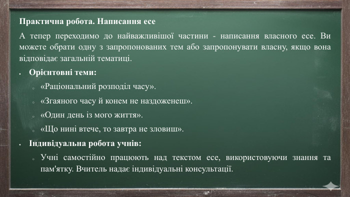 Практична робота. Написання есе А тепер переходимо до найважливішої частини - написання власного есе. Ви можете обрати одну з запропонованих тем або запропонувати власну, якщо вона відповідає загальній тематиці. Орієнтовні теми:«Раціональний розподіл часу».«Згаяного часу й конем не наздоженеш».«Один день із мого життя».«Що нині втече, то завтра не зловиш».Індивідуальна робота учнів: Учні самостійно працюють над текстом есе, використовуючи знання та пам'ятку. Вчитель надає індивідуальні консультації.
