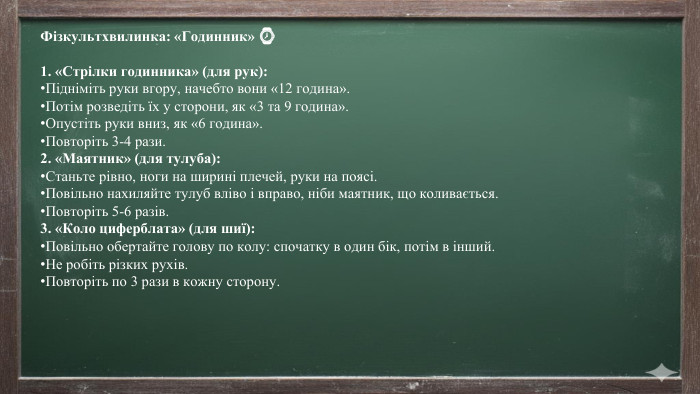 Фізкультхвилинка: «Годинник» ⌚️1. «Стрілки годинника» (для рук): Підніміть руки вгору, начебто вони «12 година». Потім розведіть їх у сторони, як «3 та 9 година». Опустіть руки вниз, як «6 година». Повторіть 3-4 рази.2. «Маятник» (для тулуба): Станьте рівно, ноги на ширині плечей, руки на поясі. Повільно нахиляйте тулуб вліво і вправо, ніби маятник, що коливається. Повторіть 5-6 разів.3. «Коло циферблата» (для шиї): Повільно обертайте голову по колу: спочатку в один бік, потім в інший. Не робіть різких рухів. Повторіть по 3 рази в кожну сторону.