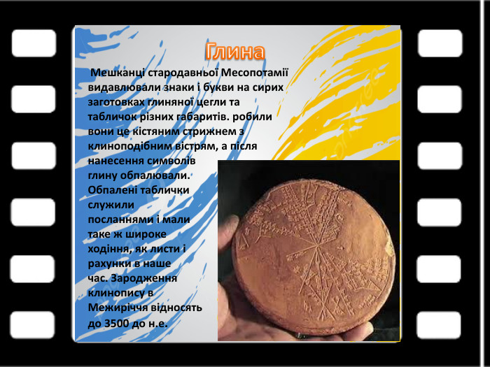 Глина Мешканці стародавньої Месопотаміївидавлювали знаки і букви на сирихзаготовках глиняної цегли татабличок різних габаритів. робиливони це кістяним стрижнем зклиноподібним вістрям, а післянанесення символів глину обпалювали. Обпалені таблички служилипосланнями і мали таке ж широкеходіння, як листи і рахунки в нашечас. Зародження клинопису в. Межиріччя відносять до 3500 до н.е.