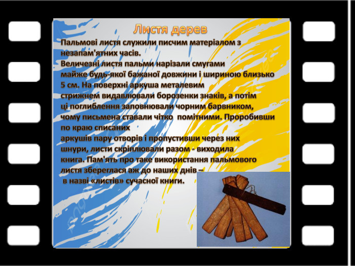 Листя дерев. Пальмові листя служили писчим матеріалом знезапам'ятних часів. Величезні листя пальми нарізали смугамимайже будь-якої бажаної довжини і шириною близько 5 см. На поверхні аркуша металевимстрижнем видавлювали борозенки знаків, а потімці поглиблення заповнювали чорним барвником,чому письмена ставали чітко помітними. Проробивши по краю списанихаркушів пару отворів і пропустивши через нихшнури, листи скріплювали разом - виходилакнига. Пам'ять про таке використання пальмовоголистя збереглася аж до наших днів – в назві «листів» сучасної книги.