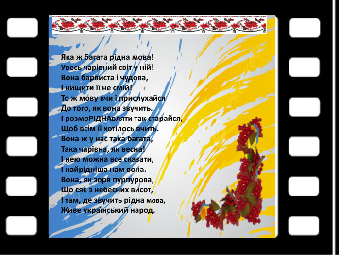Яка ж багата рідна мова!Увесь чарівний світ у ній!Вона барвиста і чудова,І нищити її не смій!То ж мову вчи і прислухайся. До того, як вона звучить.І розмо. РІДНАвляти так старайся,Щоб всім її хотілось вчить. Вона ж у нас така багата,Така чарівна, як весна!І нею можна все сказати,І найрідніша нам вона. Вона, як зоря пурпурова,Що сяє з небесних висот,І там, де звучить рідна мова,Живе український народ.