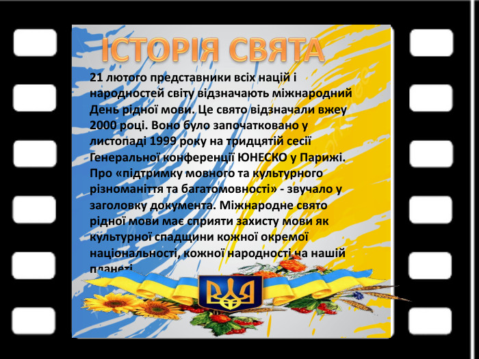 21 лютого представники всіх націй і народностей світу відзначають міжнародний День рідної мови. Це свято відзначали вжеу 2000 році. Воно було започатковано у листопаді 1999 року на тридцятій сесії Генеральної конференції ЮНЕСКО у Парижі. Про «підтримку мовного та культурного різноманіття та багатомовності» - звучало у заголовку документа. Міжнародне свято рідної мови має сприяти захисту мови як культурної спадщини кожної окремої національності, кожної народності на нашій планеті.ІСТОРІЯ СВЯТА 