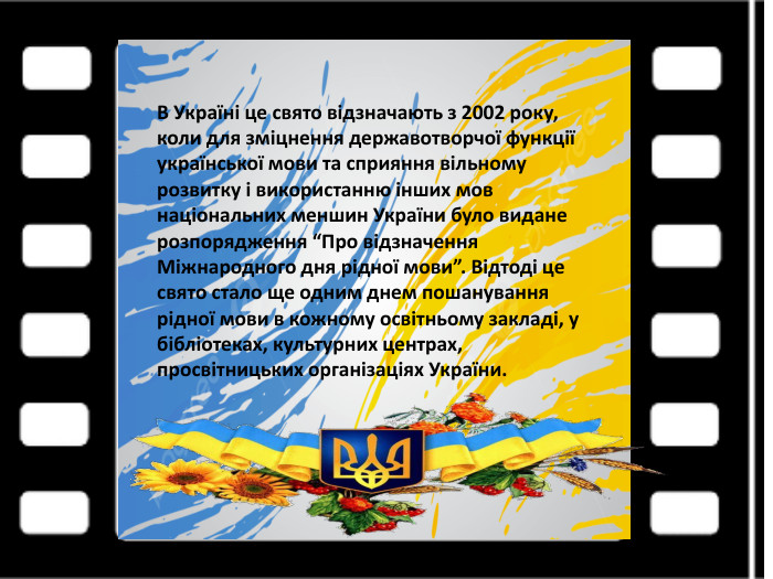 В Україні це свято відзначають з 2002 року, коли для зміцнення державотворчої функції української мови та сприяння вільному розвитку і використанню інших мов національних меншин України було видане розпорядження “Про відзначення Міжнародного дня рідної мови”. Відтоді це свято стало ще одним днем пошанування рідної мови в кожному освітньому закладі, у бібліотеках, культурних центрах, просвітницьких організаціях України.