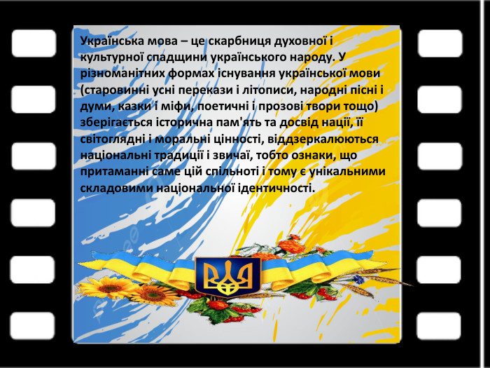 Українська мова – це скарбниця духовної і культурної спадщини українського народу. У різноманітних формах існування української мови (старовинні усні перекази і літописи, народні пісні і думи, казки і міфи, поетичні і прозові твори тощо) зберігається історична пам'ять та досвід нації, її світоглядні і моральні цінності, віддзеркалюються національні традиції і звичаї, тобто ознаки, що притаманні саме цій спільноті і тому є унікальними складовими національної ідентичності.
