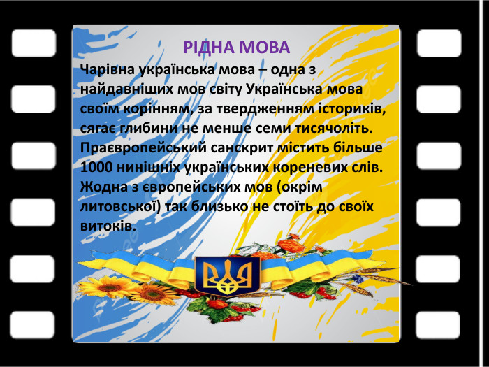 РІДНА МОВА Чарівна українська мова – одна з найдавніших мов світу Українська мова своїм корінням, за твердженням істориків, сягає глибини не менше семи тисячоліть. Праєвропейський санскрит містить більше 1000 нинішніх українських кореневих слів. Жодна з європейських мов (окрім литовської) так близько не стоїть до своїх витоків.