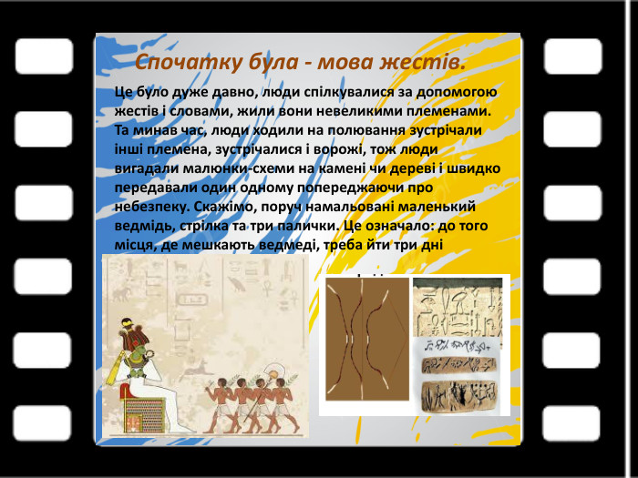 Спочатку була - мова жестів. Це було дуже давно, люди спілкувалися за допомогою жестів і словами, жили вони невеликими племенами. Та минав час, люди ходили на полювання зустрічали інші племена, зустрічалися і ворожі, тож люди вигадали малюнки-схеми на камені чи дереві і швидко передавали один одному попереджаючи про небезпеку. Скажімо, поруч намальовані маленький ведмідь, стрілка та три палички. Це означало: до того місця, де мешкають ведмеді, треба йти три дні