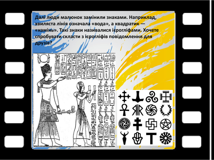 Далі люди малюнок замінили знаками. Наприклад, хвиляста лінія означала «вода», а квадратик — «камінь». Такі знаки називалися ієрогліфами. Хочете спробувати скласти з ієрогліфів повідомлення для друзів?