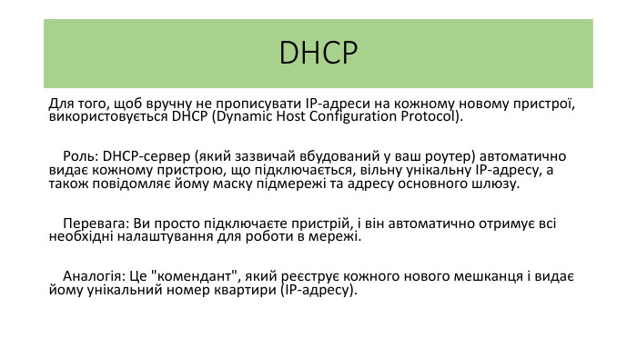 DHCPДля того, щоб вручну не прописувати IP-адреси на кожному новому пристрої, використовується DHCP (Dynamic Host Configuration Protocol). Роль: DHCP-сервер (який зазвичай вбудований у ваш роутер) автоматично видає кожному пристрою, що підключається, вільну унікальну IP-адресу, а також повідомляє йому маску підмережі та адресу основного шлюзу. Перевага: Ви просто підключаєте пристрій, і він автоматично отримує всі необхідні налаштування для роботи в мережі. Аналогія: Це 