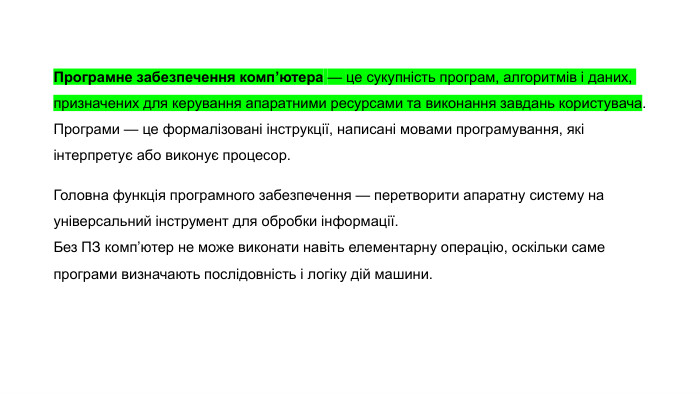 Програмне забезпечення комп’ютера — це сукупність програм, алгоритмів і даних, призначених для керування апаратними ресурсами та виконання завдань користувача. Програми — це формалізовані інструкції, написані мовами програмування, які інтерпретує або виконує процесор. Головна функція програмного забезпечення — перетворити апаратну систему на універсальний інструмент для обробки інформації. Без ПЗ комп’ютер не може виконати навіть елементарну операцію, оскільки саме програми визначають послідовність і логіку дій машини.